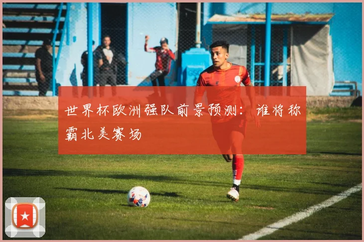 世界杯欧洲强队前景预测：谁将称霸北美赛场
