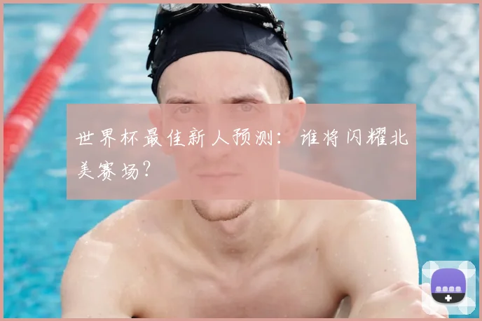 世界杯最佳新人预测：谁将闪耀北美赛场？