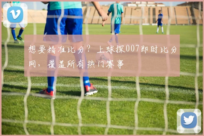 想要精准比分？上球探007即时比分网，覆盖所有热门赛事