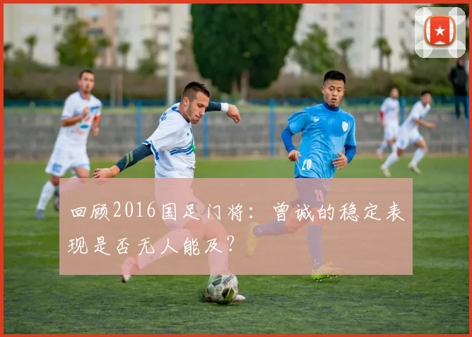 回顾2016国足门将：曾诚的稳定表现是否无人能及？