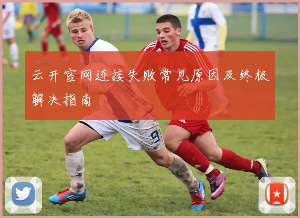 云开官网连接失败常见原因及终极解决指南