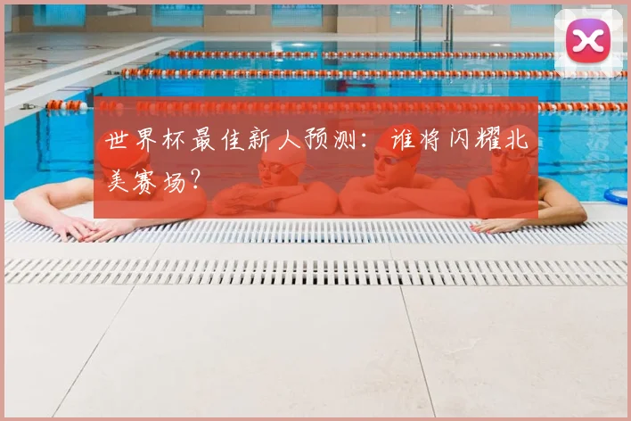 世界杯最佳新人预测：谁将闪耀北美赛场？