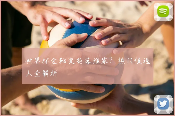世界杯金靴奖花落谁家？热门候选人全解析