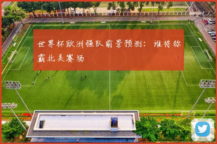 世界杯欧洲强队前景预测：谁将称霸北美赛场